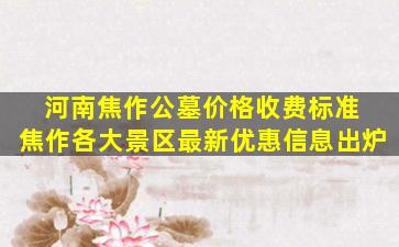 河南焦作公墓价格收费标准 焦作各大景区最新优惠信息出炉